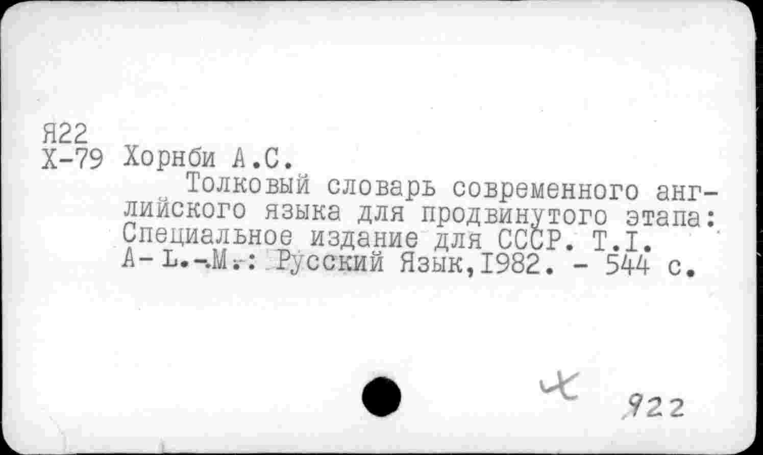 ﻿Я22
Х-79 Хорнби А.С.
Толковый словарь современного английского языка для продвинутого этапа: Специальное издание для СССР. Т.1. А-Ъ.-.Мг: Русский Язык,1982. - 544 с.
?22